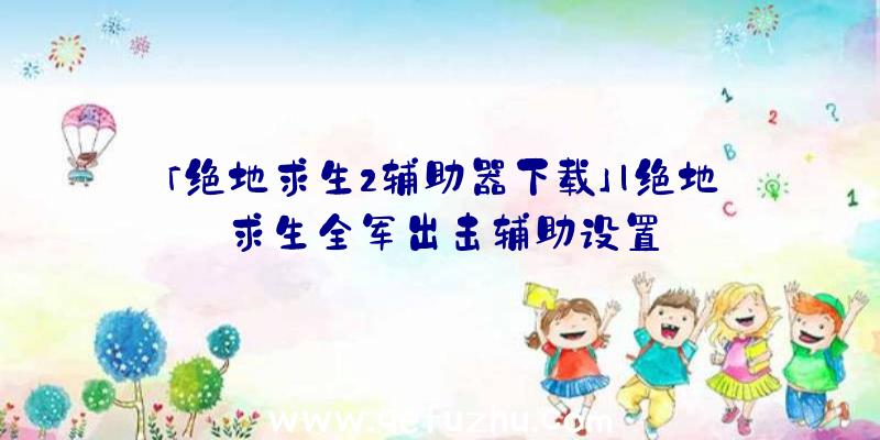 「绝地求生2辅助器下载」|绝地求生全军出击辅助设置